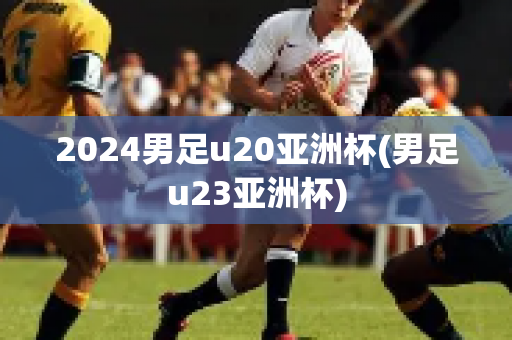 2024男足u20亚洲杯(男足u23亚洲杯)