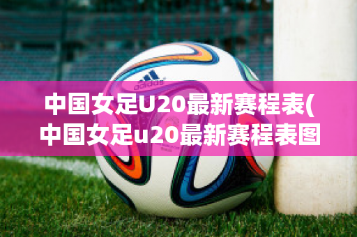 中国女足U20最新赛程表(中国女足u20最新赛程表图片)